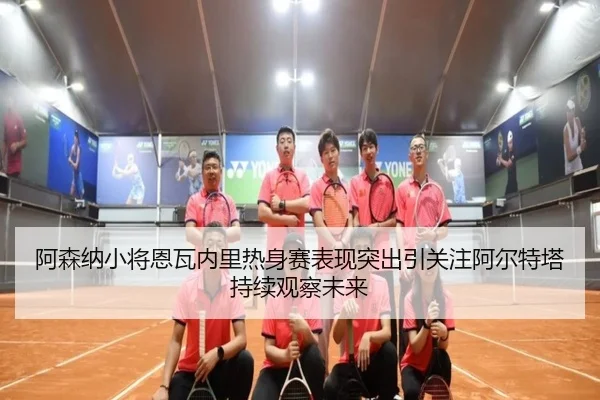 阿森纳小将恩瓦内里热身赛表现突出引关注阿尔特塔持续观察未来